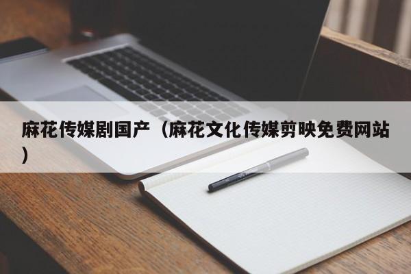 麻花传媒剧国产(麻花文化传媒剪映免费网站)