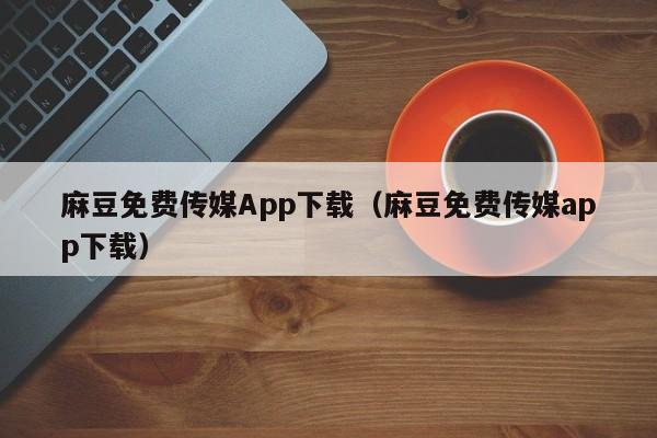 麻豆免费传媒App下载(麻豆免费传媒app下载)