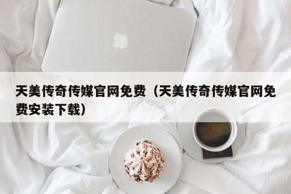 天美传奇传媒官网免费(天美传奇传媒官网免费安装下载)