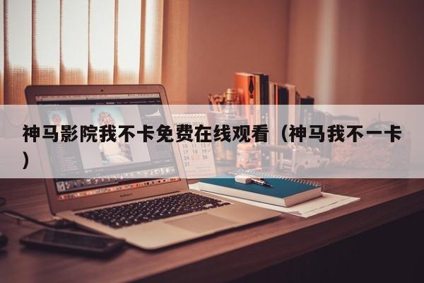 神马影院我不卡免费在线观看(神马我不一卡)