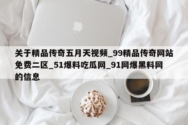 关于精品传奇五月天视频_99精品传奇网站免费二区_51爆料吃瓜网_91网爆黑料网的信息