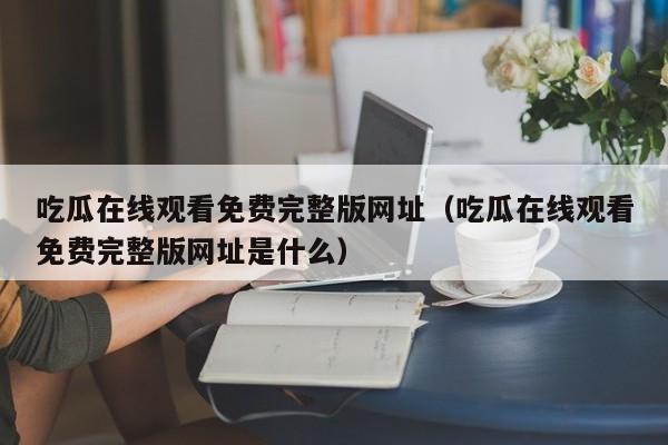 吃瓜在线观看免费完整版网址(吃瓜在线观看免费完整版网址是什么)