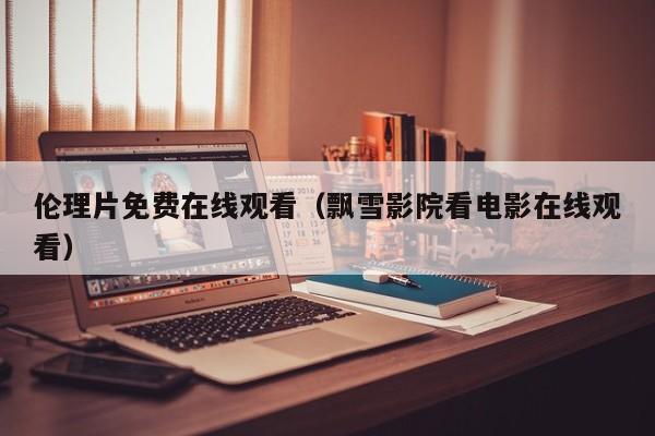 伦理片免费在线观看(飘雪影院看电影在线观看)