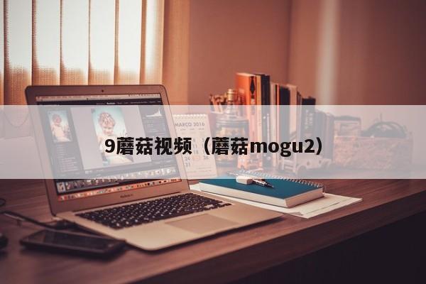 9蘑菇视频(蘑菇mogu2)