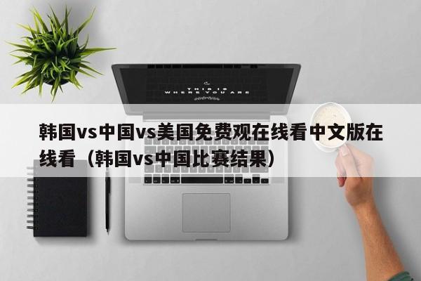 韩国vs中国vs美国免费观在线看中文版在线看(韩国vs中国比赛结果)