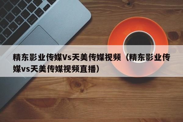 精东影业传媒Vs天美传媒视频(精东影业传媒vs天美传媒视频直播)