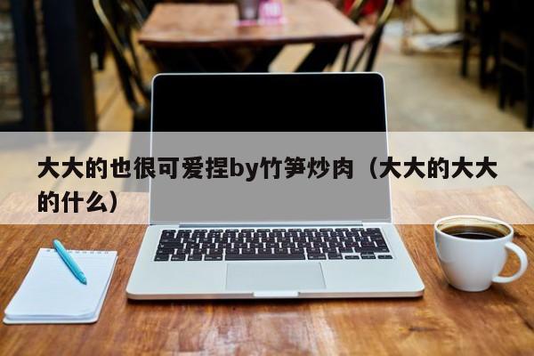 大大的也很可爱捏by竹笋炒肉(大大的大大的什么)