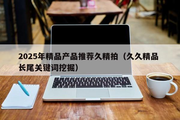 2025年精品产品推荐久精拍(久久精品 长尾关键词挖掘)