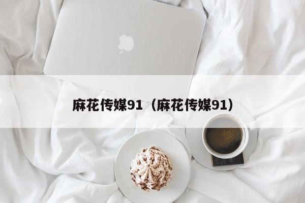 麻花传媒91(麻花传媒91)