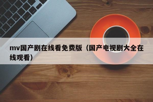 mv国产剧在线看免费版(国产电视剧大全在线观看)
